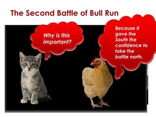The Second Battle of Bull Run 
 Lincoln orders General Pope 
to march on Richmond, VA 
Why is 
this 
important? 
 Jackson and Pope’s troops 
meet in August of 1862 
 Day 1: massacre, stalemate 
 Day 2: Pope “hurls” men 
against Confederates, but 
pushed back 
 Day 3: Confederates force 
Union to retreat 
Because it 
gave the 
South the 
confidence to 
take the battle 
north. 
 