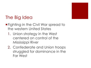 The Big Idea 
Fighting in the Civil War spread to the 
western United States 
1. Union strategy in the West 
centered on control of the 
Mississippi River 
2. Confederate and Union troops 
struggled for dominance in the Far 
West 
 