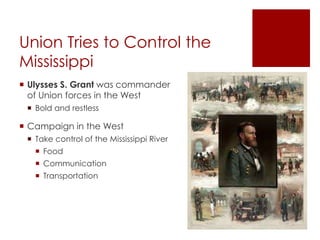 Union Tries to Control the 
Mississippi 
 Ulysses S. Grant was commander 
of Union forces in the West 
 Bold and restless 
 Campaign in the West 
 Take control of the Mississippi River 
 Food 
 Communication 
 Transportation 
 