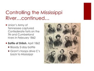 Controlling the Mississippi 
River…continued… 
 Union’s Army of Tennessee 
captured Confederate forts 
on the TN and Cumberland 
rivers in February 1862 
 Battle of Shiloh, April 1862 
 Bloody 2-day battle 
 Grant’s troops drive C’s 
back to Mississippi 
 