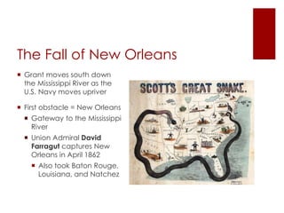 The Fall of New Orleans 
 Grant moves south down the 
Mississippi River as the U.S. 
Navy moves upriver 
 First obstacle = New Orleans 
 Gateway to the Mississippi 
River 
 Union Admiral David 
Farragut captures New 
Orleans in April 1862 
 Also took Baton Rouge, 
Louisiana, and Natchez 
 