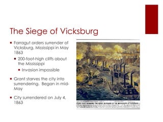 The Siege of Vicksburg 
 Farragut orders surrender of 
Vicksburg, Mississippi in May 
1863 
 200-foot-high cliffs about the 
Mississippi 
 Invasion impossible 
 Grant starves the city into 
surrendering. Began in mid- 
May 
 City surrendered on July 4, 
1863 
 