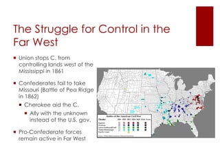 The Struggle for Control in the Far 
West 
 Union stops C. from controlling 
lands west of the Mississippi in 
1861 
 Confederates fail to take 
Missouri (Battle of Pea Ridge 
in 1862) 
 Cherokee aid the C. 
 Ally with the unknown 
instead of the U.S. gov. 
 Pro-Confederate forces remain 
active in Far West 
 