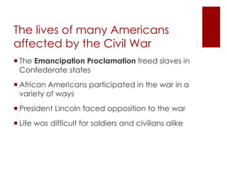 The lives of many Americans 
affected by the Civil War 
 The Emancipation Proclamation freed slaves in 
Confederate states 
 African Americans participated in the war in a 
variety of ways 
 President Lincoln faced opposition to the war 
 Life was difficult for soldiers and civilians alike 
 