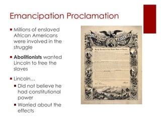 Emancipation Proclamation 
 Millions of enslaved 
African Americans were 
involved in the struggle 
 Abolitionists wanted 
Lincoln to free the slaves 
 Lincoln… 
 Did not believe he had 
constitutional power 
Worried about the 
effects 
 