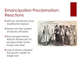 Emancipation Proclamation: 
Reactions 
 African Americans and 
Abolitionists rejoice 
 Some not that system of 
slavery still exists 
 Encouraged many 
African Americans to 
escape when Union 
troops are near 
 Loss of slaves crippled 
the South’s ability to 
wage war 
 