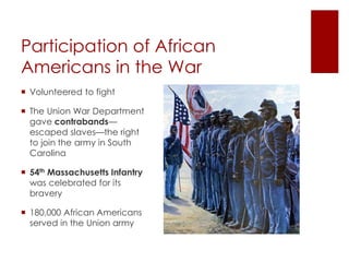 Participation of African Americans 
in the War 
 Volunteered to fight 
 The Union War Department 
gave contrabands—escaped 
slaves—the right to join the 
army in South Carolina 
 54th Massachusetts Infantry 
was celebrated for its bravery 
 180,000 African Americans 
served in the Union army 
 