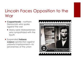 Lincoln Faces Opposition to the 
War 
 Copperheads – northern 
Democrats who spoke against 
the war 
 Many were Midwesterners 
who sympathized with the 
South 
 Suspended habeas corpus— 
protection against unlawful 
imprisonment—to jail enemies 
of the union 
