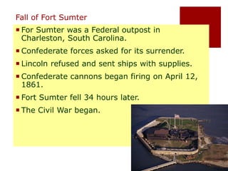 Fall of Fort Sumter 
For Sumter was a Federal outpost in 
Charleston, South Carolina. 
Confederate forces asked for its surrender. 
 Lincoln refused and sent ships with supplies. 
Confederate cannons began firing on April 12, 
1861. 
Fort Sumter fell 34 hours later. 
The Civil War began. 
 