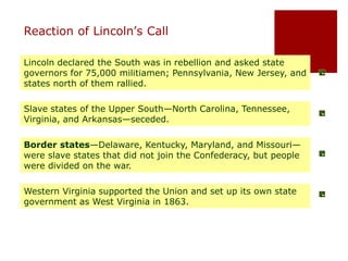Reaction of Lincoln’s Call 
Lincoln declared the South was in rebellion and asked state 
governors for 75,000 militiamen; Pennsylvania, New Jersey, and 
states north of them rallied. 
Slave states of the Upper South—North Carolina, Tennessee, 
Virginia, and Arkansas—seceded. 
Border states—Delaware, Kentucky, Maryland, and Missouri— 
were slave states that did not join the Confederacy, but people 
were divided on the war. 
Western Virginia supported the Union and set up its own state 
government as West Virginia in 1863. 
 