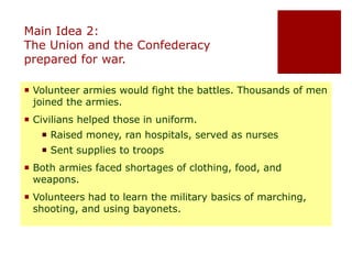 Main Idea 2: 
The Union and the Confederacy 
prepared for war. 
 Volunteer armies would fight the battles. Thousands of men 
joined the armies. 
 Civilians helped those in uniform. 
 Raised money, ran hospitals, served as nurses 
 Sent supplies to troops 
 Both armies faced shortages of clothing, food, and 
weapons. 
 Volunteers had to learn the military basics of marching, 
shooting, and using bayonets. 
 