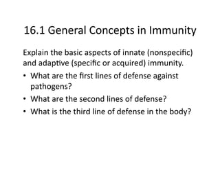 16.1 General Concepts in Immunity 
Explain the basic aspects of innate (nonspeciﬁc) 
and adap?ve (speciﬁc or acquired) immunity. 
•  What are the ﬁrst lines of defense against 
   pathogens? 
•  What are the second lines of defense? 
•  What is the third line of defense in the body? 
 