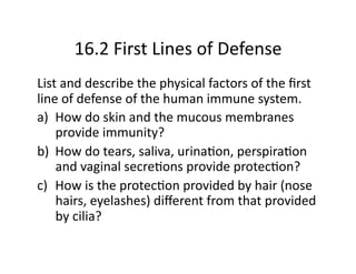 16.2 First Lines of Defense 
List and describe the physical factors of the ﬁrst 
line of defense of the human immune system.  
a)  How do skin and the mucous membranes 
    provide immunity? 
b)  How do tears, saliva, urinaCon, perspiraCon 
    and vaginal secreCons provide protecCon? 
c)  How is the protecCon provided by hair (nose 
    hairs, eyelashes) diﬀerent from that provided 
    by cilia? 
 