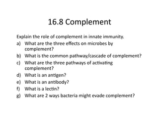 16.8 Complement 
Explain the role of complement in innate immunity.  
a)  What are the three eﬀects on microbes by 
    complement? 
b)  What is the common pathway/cascade of complement?  
c)  What are the three pathways of acAvaAng 
    complement?  
d)  What is an anAgen? 
e)  What is an anAbody? 
f)  What is a lecAn? 
g)  What are 2 ways bacteria might evade complement? 
 