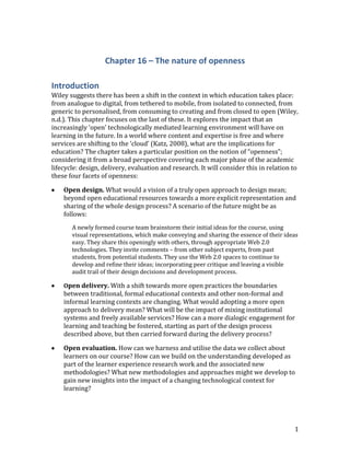 Chapter 16 – The nature of openness

Introduction
Wiley suggests there has been a shift in the context in which education takes place:
from analogue to digital, from tethered to mobile, from isolated to connected, from
generic to personalised, from consuming to creating and from closed to open (Wiley,
n.d.). This chapter focuses on the last of these. It explores the impact that an
increasingly ‘open’ technologically mediated learning environment will have on
learning in the future. In a world where content and expertise is free and where
services are shifting to the ‘cloud’ (Katz, 2008), what are the implications for
education? The chapter takes a particular position on the notion of “openness”;
considering it from a broad perspective covering each major phase of the academic
lifecycle: design, delivery, evaluation and research. It will consider this in relation to
these four facets of openness:

    Open design. What would a vision of a truly open approach to design mean;
    beyond open educational resources towards a more explicit representation and
    sharing of the whole design process? A scenario of the future might be as
    follows:
       A newly formed course team brainstorm their initial ideas for the course, using
       visual representations, which make conveying and sharing the essence of their ideas
       easy. They share this openingly with others, through appropriate Web 2.0
       technologies. They invite comments – from other subject experts, from past
       students, from potential students. They use the Web 2.0 spaces to continue to
       develop and refine their ideas; incorporating peer critique and leaving a visible
       audit trail of their design decisions and development process.

    Open delivery. With a shift towards more open practices the boundaries
    between traditional, formal educational contexts and other non-formal and
    informal learning contexts are changing. What would adopting a more open
    approach to delivery mean? What will be the impact of mixing institutional
    systems and freely available services? How can a more dialogic engagement for
    learning and teaching be fostered, starting as part of the design process
    described above, but then carried forward during the delivery process?

    Open evaluation. How can we harness and utilise the data we collect about
    learners on our course? How can we build on the understanding developed as
    part of the learner experience research work and the associated new
    methodologies? What new methodologies and approaches might we develop to
    gain new insights into the impact of a changing technological context for
    learning?




                                                                                        1
 