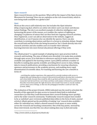 Open research
Open research focuses on the question: What will be the impact of the Open Access
Movement for learning? How can we capitalise on the rich research data, which is
now being made available on a global scale?

ISpot
Work on this area is still relatively new, but includes the iSpot initiative
(http://ispot.org.uk/), which is an online site where users can share and discuss
nature findings. The site is an excellent example of collective intelligence and
harnessing the power of the masses, as it enables the capture of sighting on
changing’s in patterns of nature that can then feed into ongoing research activities.
Once registered, a user can add an observation to the website, suggest an
identification, or see if anyone else can identify the species. Users can also
contribute to existing observations and there is a forum to stimulate debate. Despite
the overall look and feel of the site being focussed on ‘fun’ it feeds directly into real
research activities and also enables users to transfer their informal
learning/interests into more formal educational offerings if they wish.

eBank
The eBank project3 is a good example of adopting more open practices both in
research and teaching. The aims of eBank were threefold: i) to make data available
through open access, ii) to link data to references and iii) to make research data
available and applied in the learning context. Lyon (2003) outlined a number of
benefits to making data openly available: providing direct access to data, linking
data to research publications, providing a mechanism for ensuring robustness,
openness and provenance in the academic process, and enabling more rapid
dissemination of scientific ideas. For teaching and learning she saw a benefit in
terms of:
         …enriching the student experience, this approach [i.e. provide students with access to
         original data and linking data to research references] would help to develop their evaluation
         and critical skills, because they would be able to go back and look at the conclusions a
         researcher had derived from a set of data and they could analyse it themselves and think did
         they [the researcher] make the right decisions, how would I have done it, was the method
         correct, those sorts of things, so that was the pedagogical benefits I could see? [Int 10].
         (Conole, 2006)

The evaluation of the project (Conole, 2006) indicated was the need to articulate the
benefits of this approach (ie open access to research data) both to individual
researchers (so that they could disseminate their research findings more quickly)
and to the wider research community. Traditionally research outputs have tended
to be as ‘polished’, peer-reviewed, published data (often in the form of static, journal
articles). eBank opened up the possibility of making ‘raw’ research data available –
either for individual use, within a shared research work space or more widely
across the research and teaching communities. One of the key points, stressed by
those interviewed, was that this was about making data easy to find and easily

3   http://www.ukoln.ac.uk/projects/ebank-uk/


                                                                                                   10
 