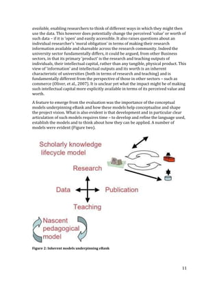 available, enabling researchers to think of different ways in which they might then
use the data. This however does potentially change the perceived ‘value’ or worth of
such data – if it is ‘open’ and easily accessible. It also raises questions about an
individual researcher’s ‘moral obligation’ in terms of making their research
information available and shareable across the research community. Indeed the
university sector fundamentally differs, it could be argued, from other Business
sectors, in that its primary ‘product’ is the research and teaching outputs of
individuals, their intellectual capital, rather than any tangible, physical product. This
view of ‘information’ and intellectual outputs and its worth is an inherent
characteristic of universities (both in terms of research and teaching) and is
fundamentally different from the perspective of those in other sectors – such as
commerce (Oliver, et al., 2007). It is unclear yet what the impact might be of making
such intellectual capital more explicitly available in terms of its perceived value and
worth.

A feature to emerge from the evaluation was the importance of the conceptual
models underpinning eBank and how these models help conceptualise and shape
the project vision. What is also evident is that development and in particular clear
articulation of such models requires time – to develop and refine the language used,
establish the models and to think about how they can be applied. A number of
models were evident (Figure two).




Figure 2: Inherent models underpinning eBank




                                                                                      11
 