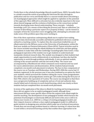 Firstly there is the scholarly knowledge lifecycle model (Lyon, 2003). Secondly there
is a model around the notion of providing the link from the data through to
publication and vice versa and thirdly there is a nascent model about articulating a
set of pedagogical approaches which might be applied to capitalise on the potential
of this approach. More difficult to articulate but also evidently important is the issue
about shared language and the evolution of definitions as the consortium worked
towards developing some shared understanding. These concepts - ‘scholarly
knowledge cycle’ (as a means of describing the process) and ‘data as collections’ (as
a means of describing a particular aspect of or property of data) – can be viewed as
examples of how the researchers were struggling with, attempting to articulate and
make sense of the problem space they were working in.

One of the three aspirations underpinning eBank was to explore how making
research data electronically accessible and linked to published references could be
utilised in a teaching context. To explore this, the consortium trialled the use of
eBank material in the MChem course at the University of Southampton, within the
final year module on Chemical Informatics (Chem 6016). Typical activities used in
the course included searching the eBank database for molecules and then getting
the students to make links with the Cambridge Crystallographic Data Centre. A key
pedagogical aspiration of the module was to get students to understand and
manipulate chemical research data. The module was designed so that students had
ample opportunities to work collaboratively in workshops, but they also had the
opportunity to work through problems individually. It was an optional module,
running in the second semester until the last week of May. The course was
accompanied by a Blackboard site which contained course material and was used
for course administration and dissemination. All the students had previously
completed a six-month work placement in industry. The face-to-face components of
the course ran on Tuesdays and Wednesdays. During 2005-2006 the course had 15
students registered. In the previous year it was also combined as an option for third-
year students, which increased the numbers taking the course. Some postgraduates
also did the course (all postgraduates need to get 120 credits during the first year of
their PhD, which is the equivalent of 4 units). The course was designed so that there
was a progressive building up of complexity and use of real and authentic data,
clearly linked and of relevance to work-based learning, which was timely as these
students had just completed their six-month work placement.

In terms of the application of the ideas in eBank for teaching and learning purposes
there did not appear to be an explicit pedagogical model, although those
interviewed did have some specific ideas of how the outputs from eBank might be
used for teaching. The development of new pedagogical models which harness the
potential of technologies is notoriously difficult and work in this area is still in its
infancy (see Conole et al., 2005 for a critique of existing pedagogical models and
their impact), however without a clear explicit pedagogical model it is difficult to
guide teachers in designing new activities which make use of technical innovations.
A book does not encourage problem-based or reflective learning; it’s about how this
is used within a structured learning activity that enables these approaches to be


                                                                                      12
 