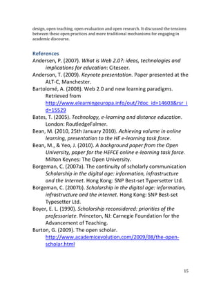 design, open teaching, open evaluation and open research. It discussed the tensions
between these open practices and more traditional mechanisms for engaging in
academic discourse.


References
Andersen, P. (2007). What is Web 2.0?: ideas, technologies and
     implications for education: Citeseer.
Anderson, T. (2009). Keynote presentation. Paper presented at the
     ALT-C, Manchester.
Bartolomé, A. (2008). Web 2.0 and new learning paradigms.
     Retrieved from
     http://www.elearningeuropa.info/out/?doc_id=14603&rsr_i
     d=15529
Bates, T. (2005). Technology, e-learning and distance education.
     London: RoutledgeFalmer.
Bean, M. (2010, 25th January 2010). Achieving volume in online
     learning, presentation to the HE e-learning task force.
Bean, M., & Yeo, J. (2010). A background paper from the Open
     University, paper for the HEFCE online e-learning task force.
     Milton Keynes: The Open University.
Borgeman, C. (2007a). The continuity of scholarly communication
     Scholarship in the digital age: information, infrastructure
     and the Internet. Hong Kong: SNP Best-set Typersetter Ltd.
Borgeman, C. (2007b). Scholarship in the digital age: information,
     infrastructure and the internet. Hong Kong: SNP Best-set
     Typesetter Ltd.
Boyer, E. L. (1990). Scholarship reconsidered: priorities of the
     professoriate. Princeton, NJ: Carnegie Foundation for the
     Advancement of Teaching.
Burton, G. (2009). The open scholar.
     http://www.academicevolution.com/2009/08/the-open-
     scholar.html



                                                                                 15
 