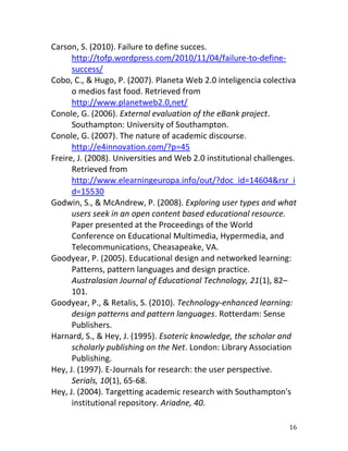 Carson, S. (2010). Failure to define succes.
      http://tofp.wordpress.com/2010/11/04/failure-to-define-
      success/
Cobo, C., & Hugo, P. (2007). Planeta Web 2.0 inteligencia colectiva
      o medios fast food. Retrieved from
      http://www.planetweb2.0,net/
Conole, G. (2006). External evaluation of the eBank project.
      Southampton: University of Southampton.
Conole, G. (2007). The nature of academic discourse.
      http://e4innovation.com/?p=45
Freire, J. (2008). Universities and Web 2.0 institutional challenges.
      Retrieved from
      http://www.elearningeuropa.info/out/?doc_id=14604&rsr_i
      d=15530
Godwin, S., & McAndrew, P. (2008). Exploring user types and what
      users seek in an open content based educational resource.
      Paper presented at the Proceedings of the World
      Conference on Educational Multimedia, Hypermedia, and
      Telecommunications, Cheasapeake, VA.
Goodyear, P. (2005). Educational design and networked learning:
      Patterns, pattern languages and design practice.
      Australasian Journal of Educational Technology, 21(1), 82–
      101.
Goodyear, P., & Retalis, S. (2010). Technology-enhanced learning:
      design patterns and pattern languages. Rotterdam: Sense
      Publishers.
Harnard, S., & Hey, J. (1995). Esoteric knowledge, the scholar and
      scholarly publishing on the Net. London: Library Association
      Publishing.
Hey, J. (1997). E-Journals for research: the user perspective.
      Serials, 10(1), 65-68.
Hey, J. (2004). Targetting academic research with Southampton's
      institutional repository. Ariadne, 40.

                                                                  16
 