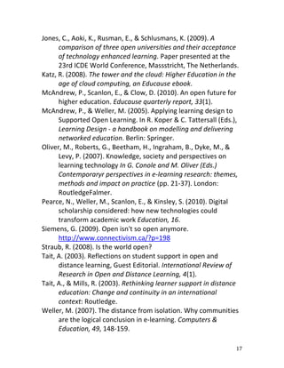 Jones, C., Aoki, K., Rusman, E., & Schlusmans, K. (2009). A
      comparison of three open universities and their acceptance
      of technology enhanced learning. Paper presented at the
      23rd ICDE World Conference, Massstricht, The Netherlands.
Katz, R. (2008). The tower and the cloud: Higher Education in the
      age of cloud computing, an Educause ebook.
McAndrew, P., Scanlon, E., & Clow, D. (2010). An open future for
      higher education. Educause quarterly report, 33(1).
McAndrew, P., & Weller, M. (2005). Applying learning design to
      Supported Open Learning. In R. Koper & C. Tattersall (Eds.),
      Learning Design - a handbook on modelling and delivering
      networked education. Berlin: Springer.
Oliver, M., Roberts, G., Beetham, H., Ingraham, B., Dyke, M., &
      Levy, P. (2007). Knowledge, society and perspectives on
      learning technology In G. Conole and M. Oliver (Eds.)
      Contemporaryr perspectives in e-learning research: themes,
      methods and impact on practice (pp. 21-37). London:
      RoutledgeFalmer.
Pearce, N., Weller, M., Scanlon, E., & Kinsley, S. (2010). Digital
      scholarship considered: how new technologies could
      transform academic work Education, 16.
Siemens, G. (2009). Open isn't so open anymore.
      http://www.connectivism.ca/?p=198
Straub, R. (2008). Is the world open?
Tait, A. (2003). Reflections on student support in open and
      distance learning, Guest Editorial. International Review of
      Research in Open and Distance Learning, 4(1).
Tait, A., & Mills, R. (2003). Rethinking learner support in distance
      education: Change and continuity in an international
      context: Routledge.
Weller, M. (2007). The distance from isolation. Why communities
      are the logical conclusion in e-learning. Computers &
      Education, 49, 148-159.

                                                                   17
 