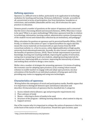 Defining openness
Openness is a difficult term to define, particularly in its application to technology
mediation for teaching and learning. Dictionary definitions1 include: accessible to
all, unrestricted in terms of participation, free from limitations, boundaries or
restrictions, and available (obtainable and for use). All of relevance for open
practices in education.

Siemens posed a number of questions on the nature of openness and is concerned
that the term is becoming diluted and misused (Siemens, 2009). What does it mean
to be open? What is an open methodology? What does openness look like in relation
to technology, information, learning content, administrative systems (transparency
of the student record and related data collection by an institution), and pedagogy?

Wiley articulates his position on openness and its perceived benefits (Wiley, 2010).
Firstly, in relation to the notion of ‘open’ in OpenCourseWare he argues that this
means the course materials are licensed with an open license from the OCW
consortium website; i.e. a free-to-access, online digital publication of high-quality
university-level educational materials. Secondly, he sites Carson’s extensive list of
the benefits of openness (Carson, 2010). These include improvement in personal
knowledge, learning new teaching methods, improving the quality of instruction,
saving time in preparing to teach new students, adapting teaching materials for
personal use, improving skills as a lecturer, improving the interactivity of classes,
and seeking ideas on how to design a new course.

Weller cites a number of strategies for promoting openness: i) in terms of making
the economic case for adopting open practices, ii) by creating robust reward
schemes to enable teachers to engage with and adopt open practices, iii) clear
articulation of the benefits to an individual academic of being open and iv) by
providing easy routes to engaging and using new technologies.


Characteristics of openness
 Writing before the emergence of social and participatory media, Rumble argues that
it is important to distinguish between open and distance education and
describes 18 characteristics of openness that he classified into 5 categories

1.    Access related criteria (finance, age and prerequisite requirements etc)
2.    Place and pace of study
3.    Means – referring to choice of media to be used
4.    Structure of the program – defining learning objectives, what content to skip etc.
5.    Support services

One of the reasons why it is important to critique the notion of openness is that it is
at the heart of the nature of web 2.0 practices. Straub lists open societies, open

1   http://www.thefreedictionary.com/openness


                                                                                        3
 