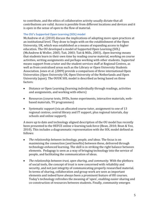 to contribute, and the ethics of collaborative activity usually dictate that all
contributions are valid. Access is possible from different locations and devices and it
is open in the sense of open to the flow of material.

The OU’s Supported Open Learning (SOL) model
McAndrew et al. (2010) discuss the implications of adopting more open practices at
an institutional level. They draw to begin with on the establishment of the Open
University, UK, which was established as a means of expanding access to higher
education. The OU developed a model of Supported Open Learning (SOL)
(McAndrew & Weller, 2005; Tait, 2003; Tait & Mills, 2003).. Open learning means
that students learn in their own time by reading course material, working on course
activities, writing assignments and perhaps working with other students. Supported
means support from a tutor and the student services staff at Regional Centres, as
well as from centralised areas such as the Library or Open University Students
Association. Jones et al. (2009) provide a comparison of three international Open
Universities (Open University UK, Open University of the Netherlands and Open
University Japan). The OUUK SOL model is described as being based on three
factors:

    Distance or Open Learning (learning individually through readings, activities
    and assignments, and working with others)

    Resources (course texts, DVDs, home experiments, interactive materials, web-
    based materials, TV programmes)

    Systematic support (via an allocated course tutor, assignment to one of 13
    regional centres, central library and IT support, plus regional tutorials, day
    schools and online support).

A more up to date and technology aligned description of the OU model has recently
been presented to the HEFCE online e-learning task force (Bean, 2010; Bean & Yeo,
2010). This includes a diagrammatic representation with the SOL model defined as
follows:

    The relationship between technology, people, and ideas. The focus is on
    maximising the connection (and benefits) between these, delivered through
    technology-enhanced learning. The skill is in striking the right balance between
    elements. Pedagogy is seen as a way of bringing technology into the service of
    people, and facilitating the communication of ideas.

    The relationship between trust, open sharing, and community. With the plethora
    of social tools, the concept of trust is now concerned with reliability and
    security, and not just integrity of communicating properly researched material.
    In terms of sharing, collaboration and group work are seen as important
    elements and indeed have always been a prominent feature of OU courses.
    Today’s technology refreshes the meaning of ‘open’, enabling easier sharing and
    co-construction of resources between students. Finally, community emerges



                                                                                     5
 