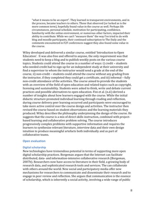 “what it means to be an expert”. They learned in transparent environments, and in
       the process, became teachers to others. Those that observed (or lurked as is the
       more common term), hopefully found value in the course as well. Perhaps life
       circumstances, personal schedule, motivation for participating, confidence,
       familiarity with the online environment, or numerous other factors, impacted their
       ability to contribute. While we can’t “measure them” the way I’ve tried to do with
       blog and moodle participants, their continued subscription to The Daily and the
       comments encountered in F2F conferences suggest they also found some value in
       the course.

Wiley developed and delivered a similar course, entitled ‘Introduction to Open
Education’. It was also free and offered to anyone, the only requirement was that
students need to keep a blog and to publish weekly posts on the various course
topics. Students could attend the course in a number of ways: i) credit – students
who needed credit had to sign up for an independent study at their university and
find a supervisor to whom the instructor would send a grade at the end of the
course, ii) non-credit – students could attend the course without any grading from
the instructor, if they completed they could get a certificate, and iii) informal – fully
non-credit attendance of the activities. The course aimed to provide the students
with an overview of the field of open education and related topics such as copyright,
licensing and sustainability. Students were asked to think, write and debate current
practices and possible alternatives to open education. Fini et al. (n.d.) derived a
number of insights about how learners engaged with the course. While the initial
didactic structure promoted individual learning through reading and reflection,
during course delivery peer learning occurred and participants were encouraged to
take more active control over the course design and activities. The instructor then
revised the course based on student observations and the learning materials they
produced. Wiley describes the philosophy underpinning the design of the course. He
suggests that the course is a mix of direct skills instruction, combined with project-
based learning and collaborative problem solving. The course introduces
progressively complex problems with supportive information and requires the
learners to synthesize relevant literature, interview data and their own design
intuition to produce meaningful artefacts both individually and as part of
collaborative teams.

Open evaluation
Digital scholarship
New technologies have tremendous potential in terms of supporting more open
digital scholarship practices. Borgeman argues that the Internet can facilitate
distributed, data- and information-intensive collaborative research (Borgeman,
2007b). Researchers now have access to literature in their field, a growing body of
research data, and sophisticated research tools and services. The can collaborate
with others around the world. New social and participatory media offer new
mechanisms for researchers to communicate and disseminate their research and to
engage in peer review and reflection. She argues that communication is the essence
of scholarship, which is inherently a social activity, involving a wide range of public


                                                                                            8
 