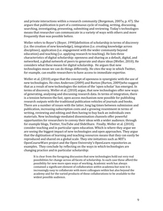 and private interactions within a research community (Borgeman, 2007a, p. 47). She
argues that publication is part of a continuous cycle of reading, writing, discussing,
searching, investigating, presenting, submitting and reviewing. Today’s technologies
means that researcher can communicate in a variety of ways with others and more
frequently than was possible before.

Weller refers to Boyer’s (Boyer, 1990)definition of scholarship in terms of discovery
(i.e. the creation of new knowledge), integration (i.e. creating knowledge across
disciplines), application (i.e. engagement with the wider community beyond
education) and teaching (i.e. applying research to teaching). He lists three
characteristics of digital scholarship: openness and sharing as a default, digital, and
networked, a global network of peers to generate and share ideas (Weller, 2010). He
considers what these means for digital scholarship. He argues that new
technologies mean we can do things differently. He cites the way in which Twitter,
for example, can enable researchers to have access to immediate expertise.

Weller et al. (2010) argue that the concept of openness is synergistic with the use of
new technologies. He cites Anderson (2009) and Burton (Burton, 2009)who suggest
that as a result of new technologies the notion of the ‘open scholar’ has emerged. In
terms of discovery, Weller et al. (2010) argue, that new technologies offer new ways
of generating, analysing and discussing research data. In terms of integration, there
is a tension between the fast, open access mechanism now possible for publishing
research outputs with the traditional publication vehicles of journals and books.
There are a number of issues with the latter, long lag times between submission and
publication, increasing subscription costs and a growing resentment in terms of
writing, reviewing and editing and then having to buy back an individuals own
materials. New technology-mediated dissemination channels offer powerful
opportunities for researchers to convey their ideas with a wider audience; through
for example blogs, Twitter, YouTube and SlideShare. Finally, Weller et al. (2010),
consider teaching and in particular open education. Which is where they argue we
are seeing the biggest impact of new technologies and open approaches. They argue
that the digitisation of learning and teaching resources means that they can easily be
reproduced and shared on a global scale. They site initiatives such as MIT’s
OpenCourseWare project and the Open University’s OpenLearn repositories as
examples. They conclude by reflecting on the ways in which technologies are
changing practice and in particular scholarship:
       It is clear from the foregoing discussion that new technologies hold out very real
       possibilities for change across all facets of scholarship. In each case these afford the
       possibility for new more open ways of working. Academic work has always
       contained a significant element of collaboration within academia but now it is
       increasingly easy to collaborate with more colleagues within but also beyond the
       academy and for the varied products of these collaborations to be available to the
       widest possible audience.




                                                                                              9
 