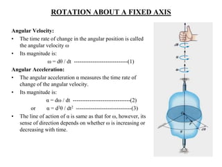 ROTATION ABOUT A FIXED AXIS
Angular Velocity:
• The time rate of change in the angular position is called
the angular velocity ω
• Its magnitude is:
ω = dθ / dt -----------------------------(1)
Angular Acceleration:
• The angular acceleration α measures the time rate of
change of the angular velocity.
• Its magnitude is:
α = dω / dt -------------------------------(2)
or α = d2θ / dt2 ------------------------------(3)
• The line of action of α is same as that for ω, however, its
sense of direction depends on whether ω is increasing or
decreasing with time.
 