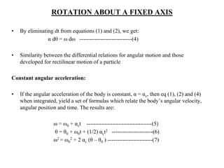 ROTATION ABOUT A FIXED AXIS
• By eliminating dt from equations (1) and (2), we get:
α dθ = ω dω ----------------------------(4)
• Similarity between the differential relations for angular motion and those
developed for rectilinear motion of a particle
Constant angular acceleration:
• If the angular acceleration of the body is constant, α = αc, then eq (1), (2) and (4)
when integrated, yield a set of formulas which relate the body’s angular velocity,
angular position and time. The results are:
ω = ω0 + αct -----------------------------------(5)
θ = θ0 + ω0t + (1/2) αct2 ----------------------(6)
ω2 = ω0
2 + 2 αc (θ – θ0 ) ------------------------(7)
 