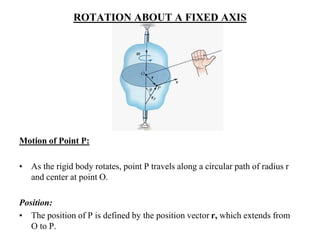 ROTATION ABOUT A FIXED AXIS
Motion of Point P:
• As the rigid body rotates, point P travels along a circular path of radius r
and center at point O.
Position:
• The position of P is defined by the position vector r, which extends from
O to P.
 