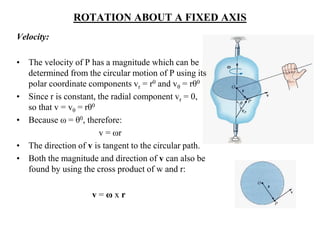 ROTATION ABOUT A FIXED AXIS
Velocity:
• The velocity of P has a magnitude which can be
determined from the circular motion of P using its
polar coordinate components vr = r0 and vθ = rθ0
• Since r is constant, the radial component vr = 0,
so that v = vθ = rθ0
• Because ω = θ0, therefore:
v = ωr
• The direction of v is tangent to the circular path.
• Both the magnitude and direction of v can also be
found by using the cross product of w and r:
v = ω x r
 
