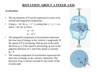 ROTATION ABOUT A FIXED AXIS
Acceleration:
• The acceleration of P can be expressed in terms of its
normal and tangential components
• Using at = dv /dt, an = v2 / ζ, noting that ζ = r, v = ω r,
and α = dω /dt, we have:
at = α r
an = ω2 r
• The tangential component of acceleration represents
the time rate of change in the velocity’s magnitude. If
the speed of P is increasing, then at acts in the same
direction as v; if the speed is decreasing, at acts in the
opposite direction of v; and if the speed is constant
at = 0
• The normal component of acceleration represents the
time rate of change in the velocity’s direction. The
direction of an is always towards O, the center of the
circular path
 