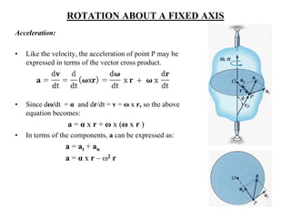 ROTATION ABOUT A FIXED AXIS
Acceleration:
• Like the velocity, the acceleration of point P may be
expressed in terms of the vector cross product.
• Since dω/dt = α and dr/dt = v = ω x r, so the above
equation becomes:
a = α x r + ω x (ω x r )
• In terms of the components, a can be expressed as:
a = at + an
a = α x r – ω2 r
 