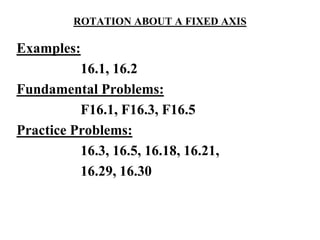 ROTATION ABOUT A FIXED AXIS
Examples:
16.1, 16.2
Fundamental Problems:
F16.1, F16.3, F16.5
Practice Problems:
16.3, 16.5, 16.18, 16.21,
16.29, 16.30
 