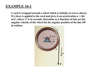 EXAMPLE 16-1
A cord is wrapped around a wheel which is initially at rest as shown.
If a force is applied to the cord and gives it an acceleration a = (4t)
m/s2, where ‘t’ is in seconds, determine as a function of time (a) the
angular velocity of the wheel (b) the angular position of the line OP
in radians
 