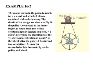 EXAMPLE 16-2
The motor shown in the photo is used to
turn a wheel and attached blower
contained within the housing. The
details of the design are shown in Fig. If
the pulley A connected to the motor
begins to rotate from rest with a
constant angular acceleration of αA = 2
rad/s2, determine the magnitudes of the
velocity and acceleration of point P on
the wheel, after the pulley A has turned
two revolutions. Assume the
transmission belt does not slip on the
pulley and wheel.
 