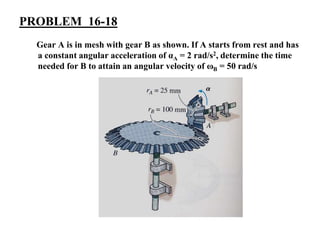 PROBLEM 16-18
Gear A is in mesh with gear B as shown. If A starts from rest and has
a constant angular acceleration of αA = 2 rad/s2, determine the time
needed for B to attain an angular velocity of ωB = 50 rad/s
 