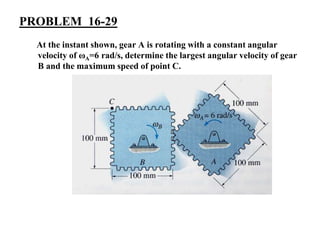 PROBLEM 16-29
At the instant shown, gear A is rotating with a constant angular
velocity of ωA=6 rad/s, determine the largest angular velocity of gear
B and the maximum speed of point C.
 