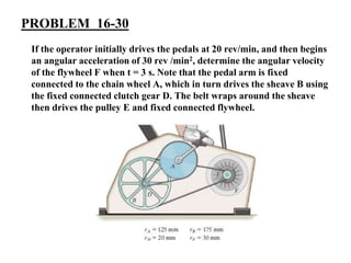 PROBLEM 16-30
If the operator initially drives the pedals at 20 rev/min, and then begins
an angular acceleration of 30 rev /min2, determine the angular velocity
of the flywheel F when t = 3 s. Note that the pedal arm is fixed
connected to the chain wheel A, which in turn drives the sheave B using
the fixed connected clutch gear D. The belt wraps around the sheave
then drives the pulley E and fixed connected flywheel.
 
