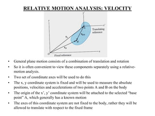 RELATIVE MOTION ANALYSIS: VELOCITY
• General plane motion consists of a combination of translation and rotation
• So it is often convenient to view these components separately using a relative-
motion analysis.
• Two set of coordinate axes will be used to do this
• The x, y coordinate system is fixed and will be used to measure the absolute
positions, velocities and accelerations of two points A and B on the body
• The origin of the x’, y’ coordinate system will be attached to the selected “base
point” A, which generally has a known motion
• The axes of this coordinate system are not fixed to the body, rather they will be
allowed to translate with respect to the fixed frame
 