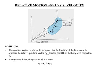 RELATIVE MOTION ANALYSIS: VELOCITY
POSITION:
• The position vector rA (above figure) specifies the location of the base point A,
whereas the relative position vector rB/A locates point B on the body with respect to
A.
• By vector addition, the position of B is then:
rB = rA + rB/A
 