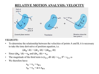 RELATIVE MOTION ANALYSIS: VELOCITY
VELOCITY:
• To determine the relationship between the velocities of points A and B, it is necessary
to take the time derivative of position equation, i.e.
(drB / dt) = (drA /dt) + (drB/A /dt)
• Since (drB / dt) = vB, and (drA /dt) = vA,
• The magnitude of the third term is (rB/A dθ /dt) = rB/A θ0 = rB/A ω
• We therefore have:
vB = vA + vB/A
vB = vA + ω x rB/A
 