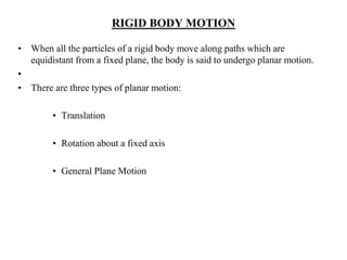 RIGID BODY MOTION
• When all the particles of a rigid body move along paths which are
equidistant from a fixed plane, the body is said to undergo planar motion.
•
• There are three types of planar motion:
• Translation
• Rotation about a fixed axis
• General Plane Motion
 