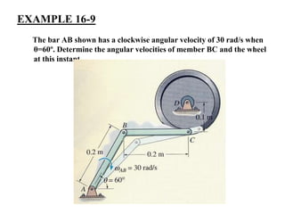 EXAMPLE 16-9
The bar AB shown has a clockwise angular velocity of 30 rad/s when
θ=60º. Determine the angular velocities of member BC and the wheel
at this instant.
 