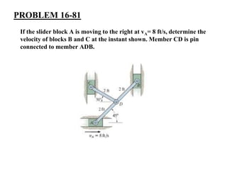 PROBLEM 16-81
If the slider block A is moving to the right at vA= 8 ft/s, determine the
velocity of blocks B and C at the instant shown. Member CD is pin
connected to member ADB.
 