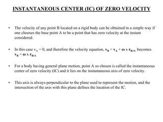 INSTANTANEOUS CENTER (IC) OF ZERO VELOCITY
• The velocity of any point B located on a rigid body can be obtained in a simple way if
one chooses the base point A to be a point that has zero velocity at the instant
considered.
• In this case vA = 0, and therefore the velocity equation, vB = vA + ω x rB/A, becomes
vB = ω x rB/A
• For a body having general plane motion, point A so chosen is called the instantaneous
center of zero velocity (IC) and it lies on the instantaneous axis of zero velocity.
• This axis is always perpendicular to the plane used to represent the motion, and the
intersection of the axis with this plane defines the location of the IC.
 