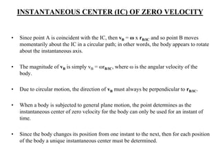 INSTANTANEOUS CENTER (IC) OF ZERO VELOCITY
• Since point A is coincident with the IC, then vB = ω x rB/IC and so point B moves
momentarily about the IC in a circular path; in other words, the body appears to rotate
about the instantaneous axis.
• The magnitude of vB is simply vB = ωrB/IC, where ω is the angular velocity of the
body.
• Due to circular motion, the direction of vB must always be perpendicular to rB/IC.
• When a body is subjected to general plane motion, the point determines as the
instantaneous center of zero velocity for the body can only be used for an instant of
time.
• Since the body changes its position from one instant to the next, then for each position
of the body a unique instantaneous center must be determined.
 