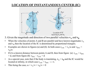 LOCATION OF INSTANTANEOUS CENTER (IC)
3. Given the magnitude and direction of two parallel velocities vA and vB
• When the velocities of points A and B are parallel and have known magnitudes vA
and vB then the location of the IC is determined by proportional triangles.
• Examples are shown in figures (a) and (b). In both cases rA/IC = vA/ω and rB/IC =
vB/ω
• If d is a known distance between points A and B, then from figure (a) rA/IC + rB/IC
= d, and from figure (b) rB/IC – rA/IC = d
• As a special case, note that if the body is translating, vA = vB and the IC would be
located at infinity, in which case rA/IC = rB/IC --- ∞.
• This being the case, ω = vA/∞ = vB/∞ = 0
 